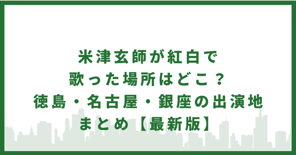 米津玄師が紅白で歌った場所はどこ？徳島・名古屋・銀座の出演地まとめ【最新版】